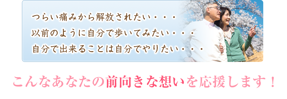 つらい痛みから解放されたい・・・以前のように自分で歩いてみたい・・・自分で出来ることは自分でやりたい・・・こんなあなたの前向きな想いを応援します!