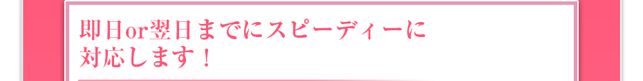 即日or翌日までにスピーディーに対応します!