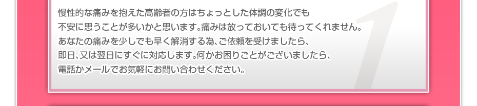 慢性的な痛みを抱えた高齢者の方はちょっとした体調の変化でも不安に思うことが多いかと思います。痛みは放っておいても待ってくれません。あなたの痛みを少しでも早く解消する為、ご依頼を受けましたら、即日、又は翌日にすぐにご対応します。電話やメールでお気軽にお問い合わせください。