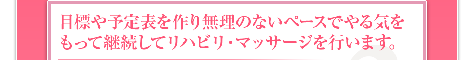 目標や予定表を作り無理のないペースでやる気をもって継続してリハビリ・マッサージを行います。