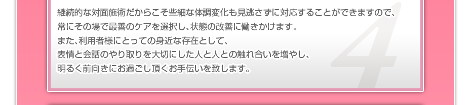 継続的な対面施術だからこそ些細な体調変化も見逃さずに対応することができますので、常にその場で最善のケアを選択し、状態の改善に働きかけます。また、利用者様にとっての身近な存在として、表情と会話のやり取りを大切にした人と人との触れ合いを増やし、明るく前向きにお過ごし頂くお手伝いを致します。