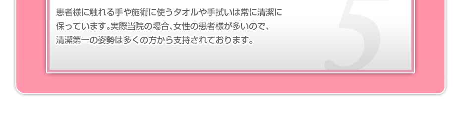 患者様に触れる手や施術に使うタオルや手拭いは常に清潔に保っています。実際当院の場合、女性の患者様が多いので、清潔第一の姿勢は多くの方から支持されております。