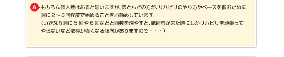 もちろん個人差はあると思いますが、ほとんどの方が、リハビリのやり方やペースを掴むために週に2〜3回程度で始めることをお勧めしています。(いきなり週に5回や6回などと回数を増やすと、施術者が来た時にしかリハビリを頑張ってやらないなど依存が強くなる傾向がありますので・・・) (いきなり週に5回や6回などと回数を増やすと施術者が来た時にしか リハビリを頑張ってやらないなど依存が強くなる傾向がありますので・・・)
