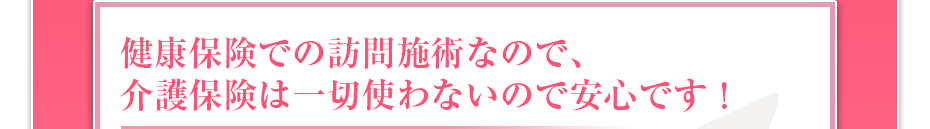健康保険での訪問マッサージなので、介護保険は一切使わないので安心です!