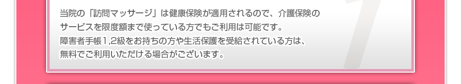 当院の「訪問マッサージは」健康保険が適用されるので、介護保険のサービスを限度額まで使っている方でも、ご利用者様の負担はわずかでご利用可能です。また障害者手帳1,2級をお持ちの方や生活保護を受給されている方の金銭負担は基本的にゼロです。